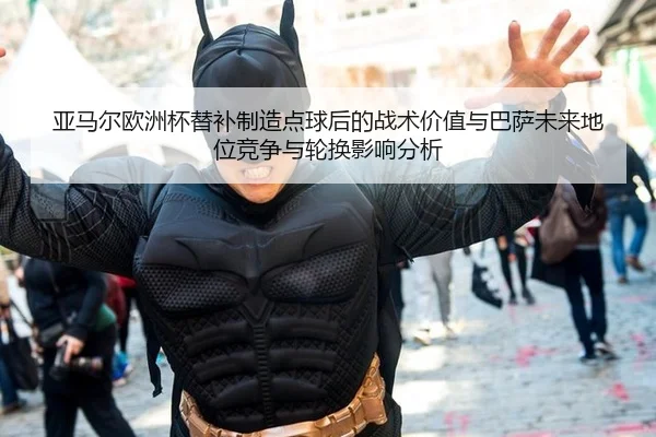 亚马尔欧洲杯替补制造点球后的战术价值与巴萨未来地位竞争与轮换影响分析