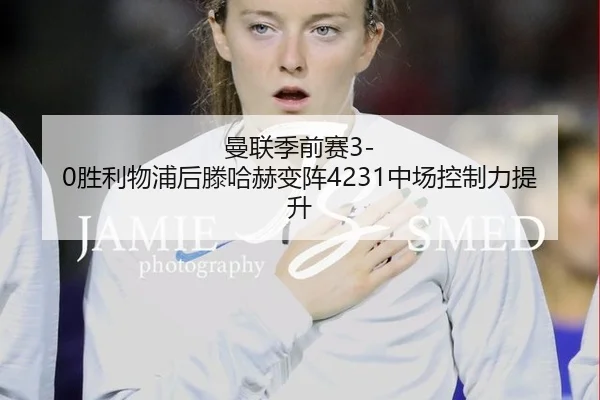曼联季前赛3-0胜利物浦后滕哈赫变阵4231中场控制力提升
